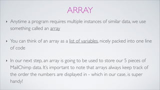 ARRAY
‣ Anytime a program requires multiple instances of similar data, we use
something called an array!
‣ You can think of an array as a list of variables, nicely packed into one line
of code!
‣ In our next step, an array is going to be used to store our 5 pieces of
MailChimp data. It’s important to note that arrays always keep track of
the order the numbers are displayed in - which in our case, is super
handy!
 