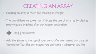 CREATING AN ARRAY
‣ Creating an array is much like creating an integer!
‣ The only difference is, we must indicate the use of an array by placing
empty square brackets after our integer declaration 
 
int [ ] newsletter;!
‣ Add the above to the top of your sketch.We are naming our data set
“newsletter” but like any integer, you can name it whatever you like
 