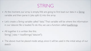 STRING
‣ At the moment, our array is empty.We are going to first load our data in a String
variable and then parse it (aka split it) into the array!
‣ Let’s create a String variable called “data.”That variable will be where the information
in our data.txt file is loaded.To do this, we use a function called loadStrings!
‣ All together it is written like this: 
String[ ] data = loadStrings(“data.txt");!
‣ The above must be placed inside setup, since it will be used in the initial setup of our
sketch
 