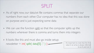 SPLIT
‣ As of right now, our data.txt file contains commas that separate our
numbers from each other. Our computer has no idea that this was done
on purpose and is just expecting some data!
‣ We can use the function split so that the computer splits up the
numbers wherever there is comma and turns them into integers!
‣ It looks like this and must also go inside setup: 
newsletter = int( split( data[0], ',' ) ); It’s important to note that the first
value in an array is always referred
to as 0, and not 1
 
