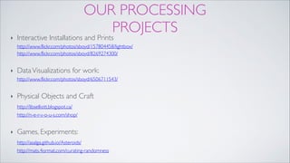 OUR PROCESSING
PROJECTS
‣ Interactive Installations and Prints 
http://www.flickr.com/photos/sboyd/157804458/lightbox/ 
http://www.flickr.com/photos/sboyd/8269274300/!
‣ DataVisualizations for work: 
http://www.flickr.com/photos/sboyd/6506711543/!
‣ Physical Objects and Craft 
http://libselliott.blogspot.ca/ 
http://n-e-r-v-o-u-s.com/shop/!
‣ Games, Experiments:  
http://asalga.github.io/Asteroids/ 
http://mats.4ormat.com/curating-randomness
 