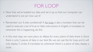 FOR LOOP
‣ Now that we’ve loaded our data and set it up so that our computer can
understand it, we can now use it!!
‣ Remember our if, else conditional? A for loop is also a boolean that can be
used to execute a set of true or false instructions. In English, it translates to:
whenever this is happening, do this!
‣ In this next step, we want place an ellipse for every piece of data there is. Since
there is only 5 pieces of data in our text file, we can use the for loop and it will
only display 5 circles. It translates to: whenever there is a piece of data, display a
circle
 