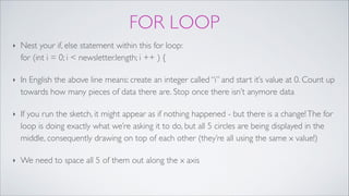 FOR LOOP
‣ Nest your if, else statement within this for loop: 
for (int i = 0; i < newsletter.length; i ++ ) {!
‣ In English the above line means: create an integer called “i” and start it’s value at 0. Count up
towards how many pieces of data there are. Stop once there isn’t anymore data!
‣ If you run the sketch, it might appear as if nothing happened - but there is a change!The for
loop is doing exactly what we’re asking it to do, but all 5 circles are being displayed in the
middle, consequently drawing on top of each other (they’re all using the same x value!)!
‣ We need to space all 5 of them out along the x axis
 