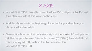 X AXIS
‣ int circleX = i*150; takes the current value of “i,” multiplies it by 150 and
then places a circle at that value on the x axis!
‣ Add the above inside the beginning of your for loop, and replace your
ellipse x values to circleX!
‣ Now notice how our first circle starts right at the x axis of 0 and gets cut
off.This happens because 0 is our first value (0*150=0).To add a little bit
more spacing, add 80 pixels so that line looks like this: 
int circleX = i*150+80
 