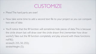 CUSTOMIZE
‣ Phew!The hard parts are over! !
‣ Now take some time to add a second text file to your project so you can compare
two sets of data!
‣ You’ll notice that the fill function will sometimes hide pieces of data.This is because
the circle drawn last will draw over the circle drawn first (remember how draw
works?).Take out the fill function completely and play around with these functions: 
noFill(); 
stroke(0, 255, 50, 255); 
strokeWeight (5);
 
