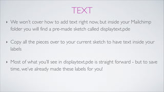 TEXT
‣ We won’t cover how to add text right now, but inside your Mailchimp
folder you will find a pre-made sketch called displaytext.pde!
‣ Copy all the pieces over to your current sketch to have text inside your
labels!
‣ Most of what you’ll see in displaytext.pde is straight forward - but to save
time, we’ve already made these labels for you!
 