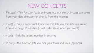 NEW CONCEPTS
‣ PImage() -This function loads an image into our sketch. Images can come
from your data directory or directly from the internet!
‣ map() -This is a super useful function that lets you translate a number
from one range to another (it will make sense when you see it)!
‣ max() - finds the largest number in an array!
‣ PFont() - this function lets you pick your fonts and sizes (optional)
 