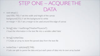 STEP ONE – ACQUIRETHE
DATA‣ void setup() { 
size(1000, 700); // set the width and height of the canvas 
background(255); // set the background to white 
int margin = 50; // set a margin to be used around the edge of canvas!
‣ String[] data = loadStrings("HeatherMoyse.txt");  
// load the information in the text file into a variable called ‘data’!
‣ String[] twitterData;  
// Create an array to store the parsed data from the text file!
‣ twitterData = split(data[0],TAB);  
// Lets use split to parse the data and put each piece of data into its own array bucket
 