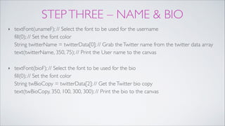 STEPTHREE – NAME & BIO
‣ textFont(unameF); // Select the font to be used for the username 
fill(0); // Set the font color 
String twitterName = twitterData[0]; // Grab theTwitter name from the twitter data array 
text(twitterName, 350, 75); // Print the User name to the canvas!
‣ textFont(bioF); // Select the font to be used for the bio 
fill(0); // Set the font color 
String twBioCopy = twitterData[2]; // Get theTwitter bio copy 
text(twBioCopy, 350, 100, 300, 300); // Print the bio to the canvas
 