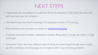 NEXT STEPS
‣ Experiment! Use the reference to add new forms of interaction. Grab more data sets and
see how many you can compare!
‣ We haven’t even touched Processing.js!The javascript version of Processing.!
‣ Share sketches and comment on others on openprocessing.org!
‣ Prototype and build to better understand concepts. Being able to visually see code is a huge
advantage!!
‣ Remember:There are many different ways of doing the same thing.Although we’ve taught
you the most basic, we encourage you to explore other ways of solving problems
 