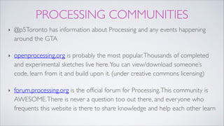 PROCESSING COMMUNITIES
‣ @p5Toronto has information about Processing and any events happening
around the GTA!
‣ openprocessing.org is probably the most popular.Thousands of completed
and experimental sketches live here.You can view/download someone’s
code, learn from it and build upon it. (under creative commons licensing)!
‣ forum.processing.org is the official forum for Processing.This community is
AWESOME.There is never a question too out there, and everyone who
frequents this website is there to share knowledge and help each other learn
 