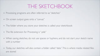 THE SKETCHBOOK
‣ Processing programs are often referred to as “sketches” !
‣ On screen output goes onto a “canvas”!
‣ The folder where you store your sketches is called your sketchbook!
‣ The file extension for Processing is “.pde”!
‣ When saving sketches, do not use spaces or hyphens, and do not start your sketch name
with a number!
‣ Today, our sketches will also contain a folder called “data”.This is where media related files
are stored
 
