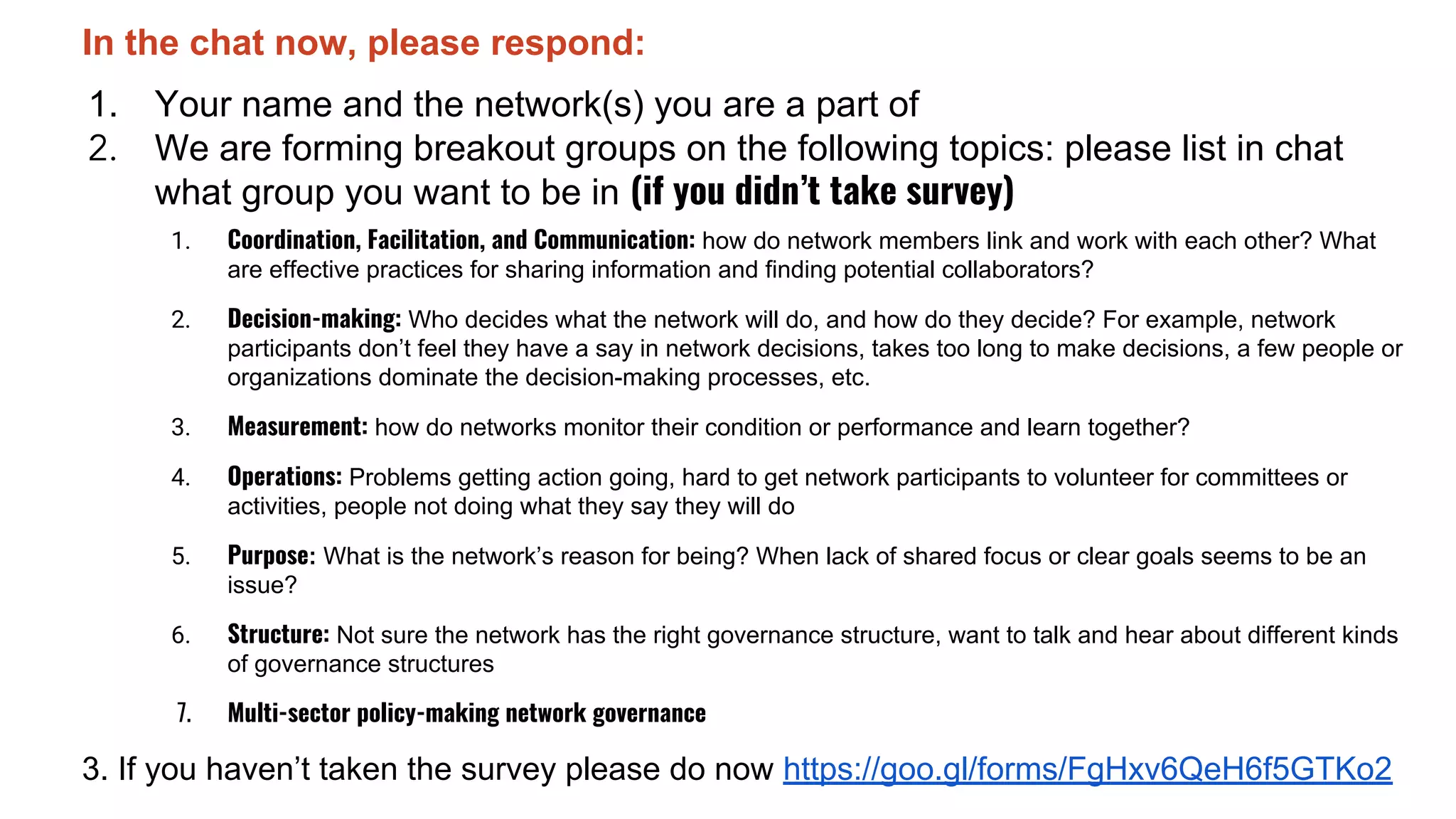 In the chat now, please respond:
1. Your name and the network(s) you are a part of
2. We are forming breakout groups on the following topics: please list in chat
what group you want to be in (if you didn’t take survey)
1. Coordination, Facilitation, and Communication: how do network members link and work with each other? What
are effective practices for sharing information and finding potential collaborators?
2. Decision-making: Who decides what the network will do, and how do they decide? For example, network
participants don’t feel they have a say in network decisions, takes too long to make decisions, a few people or
organizations dominate the decision-making processes, etc.
3. Measurement: how do networks monitor their condition or performance and learn together?
4. Operations: Problems getting action going, hard to get network participants to volunteer for committees or
activities, people not doing what they say they will do
5. Purpose: What is the network’s reason for being? When lack of shared focus or clear goals seems to be an
issue?
6. Structure: Not sure the network has the right governance structure, want to talk and hear about different kinds
of governance structures
7. Multi-sector policy-making network governance
3. If you haven’t taken the survey please do now https://goo.gl/forms/FgHxv6QeH6f5GTKo2
 