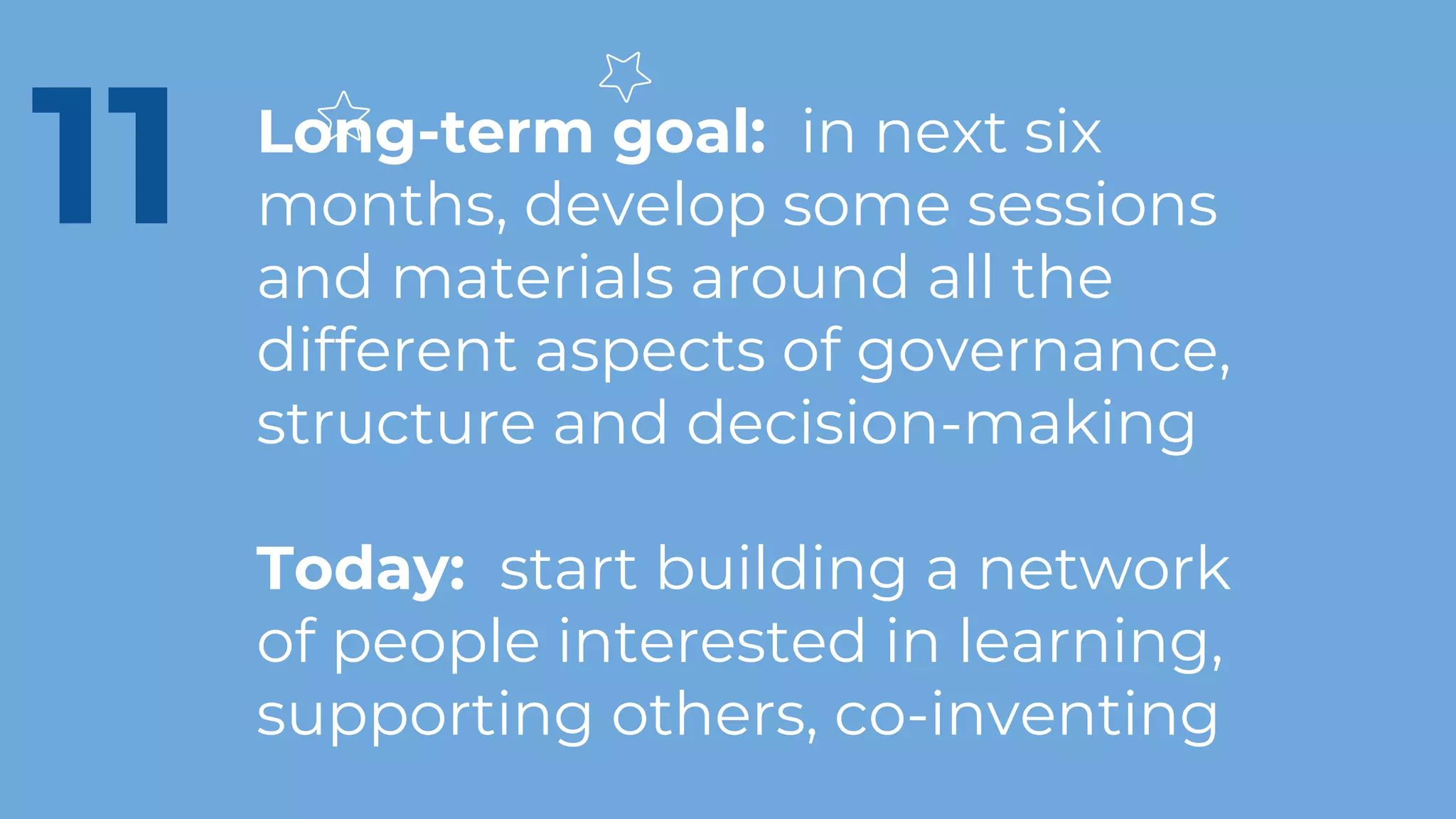 Long-term goal: in next six
months, develop some sessions
and materials around all the
different aspects of governance,
structure and decision-making
Today: start building a network
of people interested in learning,
supporting others, co-inventing
11
 
