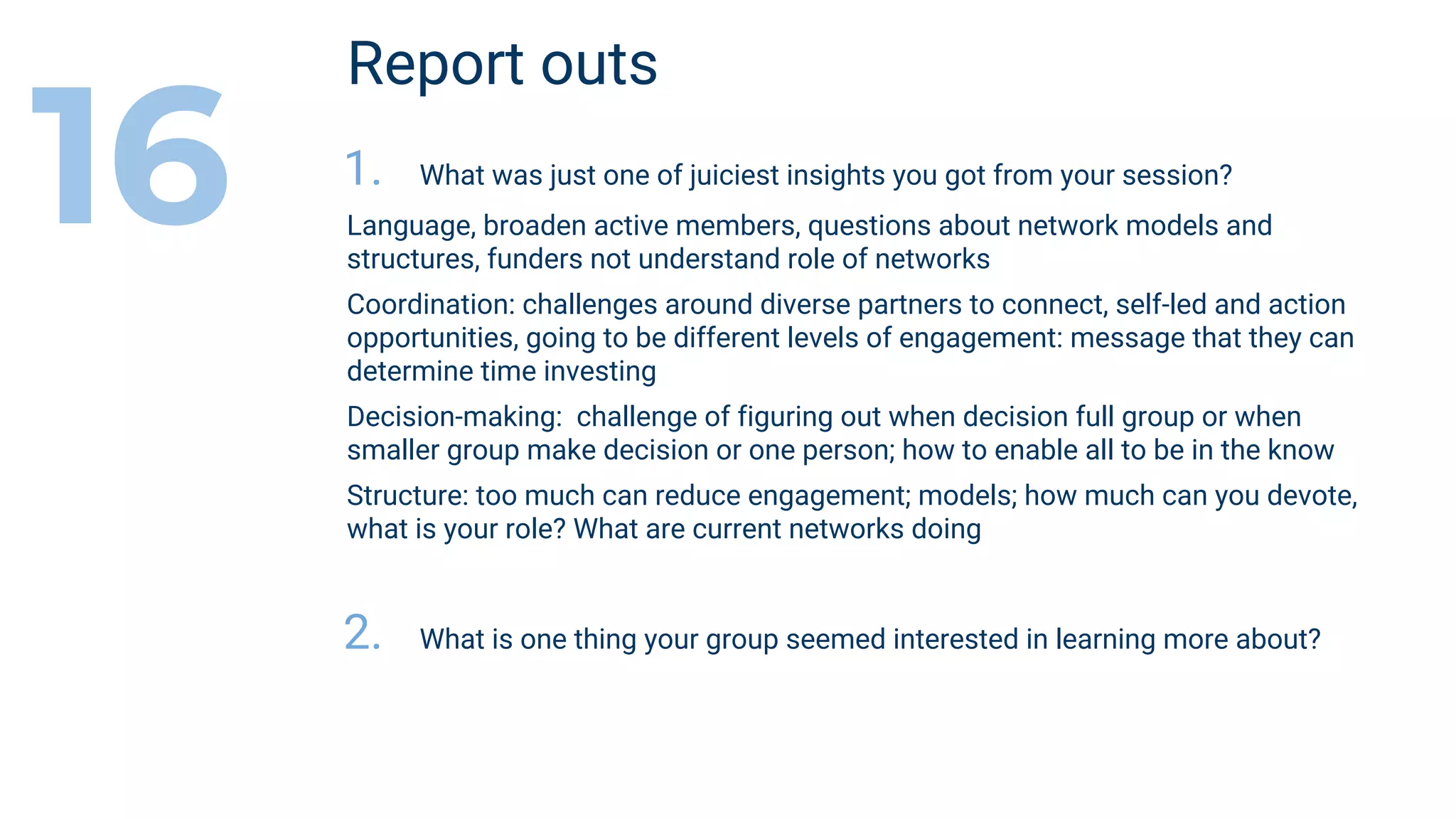 Report outs
1. What was just one of juiciest insights you got from your session?
Language, broaden active members, questions about network models and
structures, funders not understand role of networks
Coordination: challenges around diverse partners to connect, self-led and action
opportunities, going to be different levels of engagement: message that they can
determine time investing
Decision-making: challenge of figuring out when decision full group or when
smaller group make decision or one person; how to enable all to be in the know
Structure: too much can reduce engagement; models; how much can you devote,
what is your role? What are current networks doing
2. What is one thing your group seemed interested in learning more about?
16
 