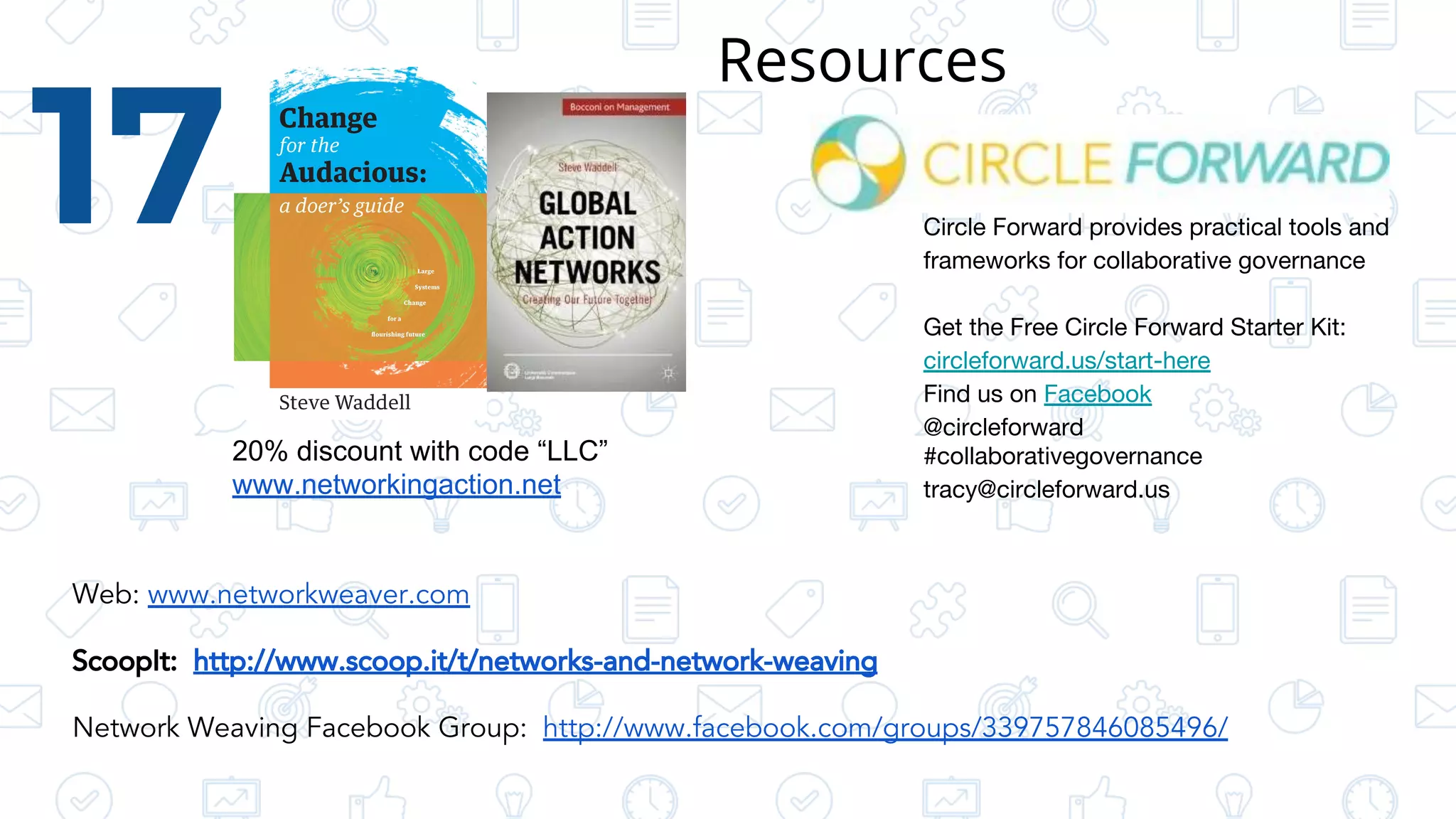 17
Web: www.networkweaver.com
ScoopIt: http://www.scoop.it/t/networks-and-network-weaving
Network Weaving Facebook Group: http://www.facebook.com/groups/339757846085496/
20% discount with code “LLC”
www.networkingaction.net
Circle Forward provides practical tools and
frameworks for collaborative governance
Get the Free Circle Forward Starter Kit:
circleforward.us/start-here
Find us on Facebook
@circleforward
#collaborativegovernance
tracy@circleforward.us
Resources
 