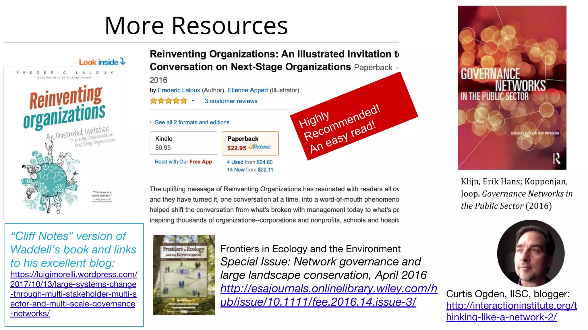 Highly
Recommended!
An easy read!
Klijn, Erik Hans; Koppenjan,
Joop. Governance Networks in
the Public Sector (2016)
Curtis Ogden, IISC, blogger:
http://interactioninstitute.org/t
hinking-like-a-network-2/
Frontiers in Ecology and the Environment
Special Issue: Network governance and
large landscape conservation, April 2016
http://esajournals.onlinelibrary.wiley.com/h
ub/issue/10.1111/fee.2016.14.issue-3/
More Resources
“Cliff Notes” version of
Waddell’s book and links
to his excellent blog:
https://luigimorelli.wordpress.com/
2017/10/13/large-systems-change
-through-multi-stakeholder-multi-s
ector-and-multi-scale-governance
-networks/
 