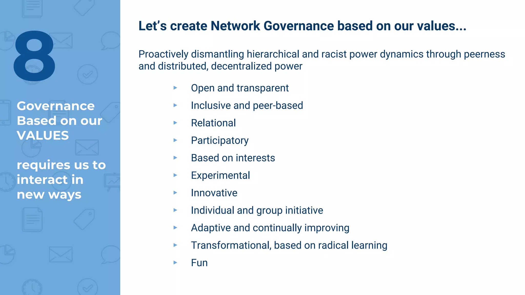 Let’s create Network Governance based on our values...
Proactively dismantling hierarchical and racist power dynamics through peerness
and distributed, decentralized power
▸ Open and transparent
▸ Inclusive and peer-based
▸ Relational
▸ Participatory
▸ Based on interests
▸ Experimental
▸ Innovative
▸ Individual and group initiative
▸ Adaptive and continually improving
▸ Transformational, based on radical learning
▸ Fun
8Governance
Based on our
VALUES
requires us to
interact in
new ways
 