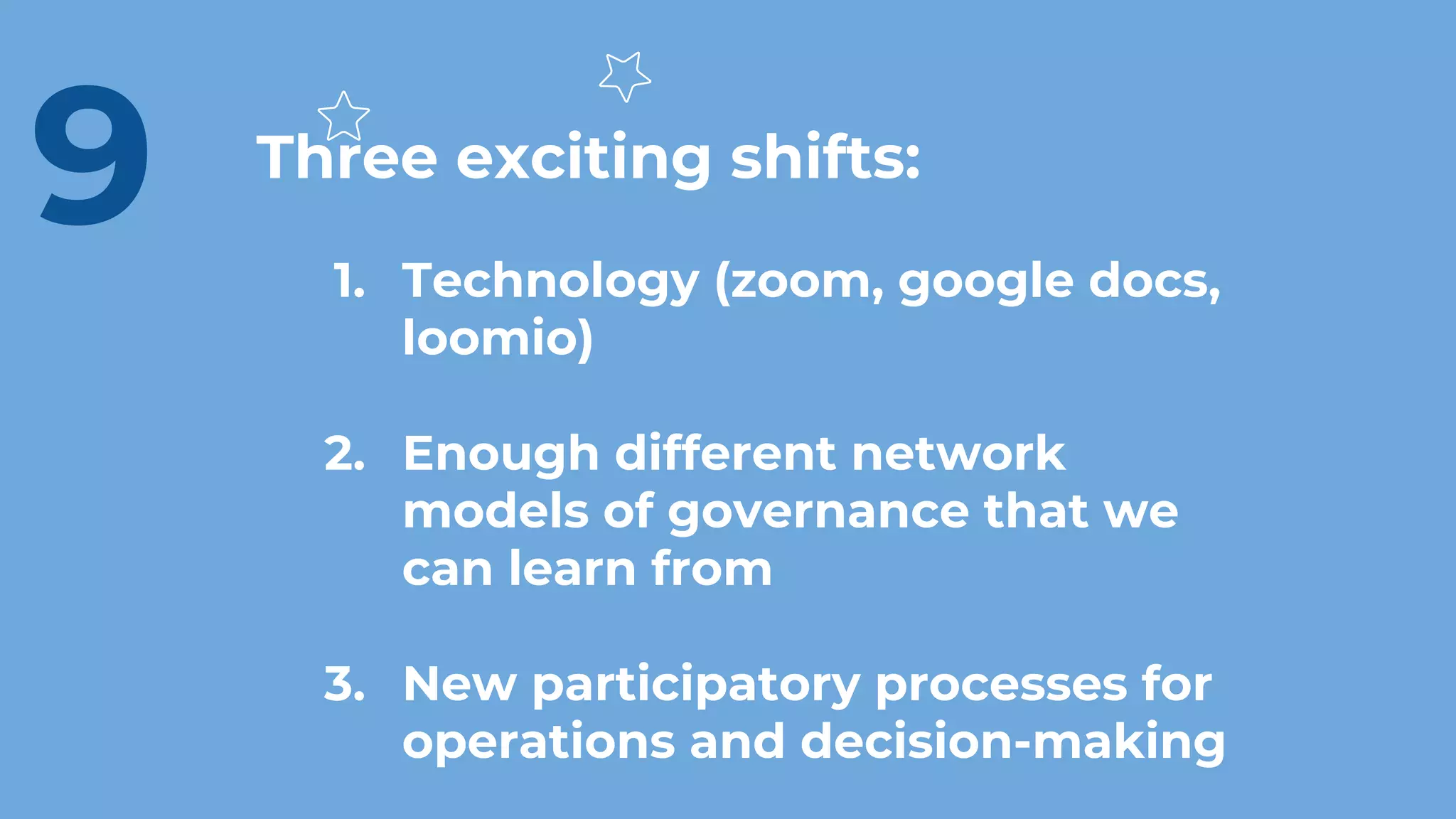 Three exciting shifts:
1. Technology (zoom, google docs,
loomio)
2. Enough different network
models of governance that we
can learn from
3. New participatory processes for
operations and decision-making
9
 