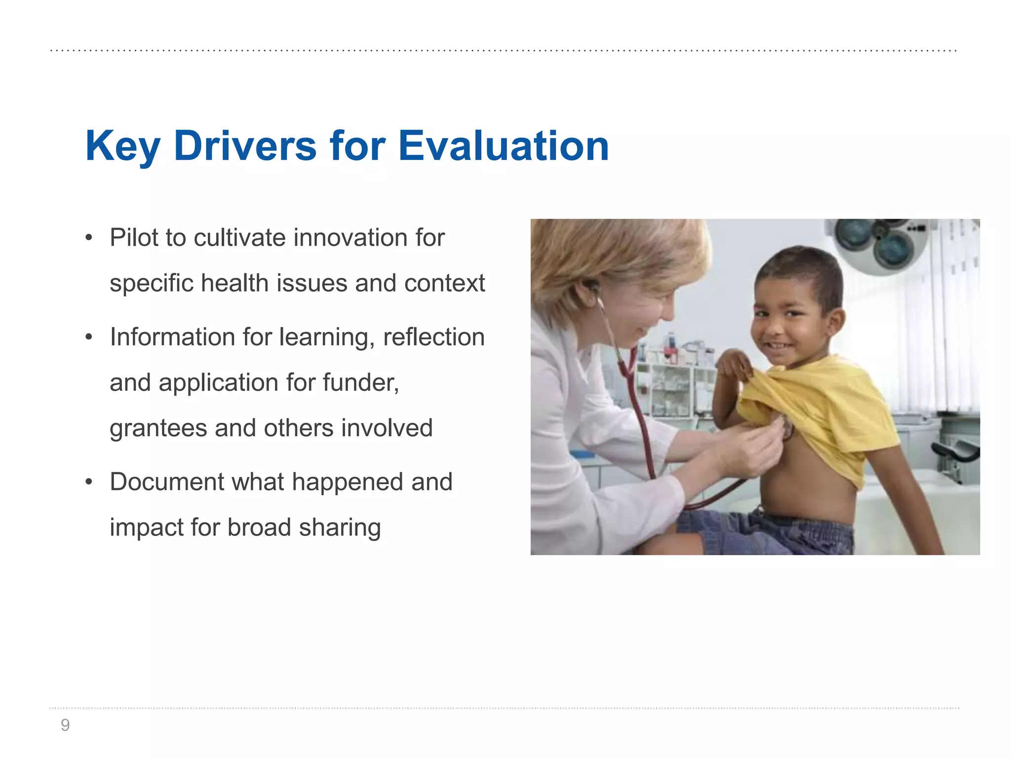 Key Drivers for Evaluation

    • Pilot to cultivate innovation for
      specific health issues and context

    • Information for learning, reflection
      and application for funder,
      grantees and others involved

    • Document what happened and
      impact for broad sharing




9
 