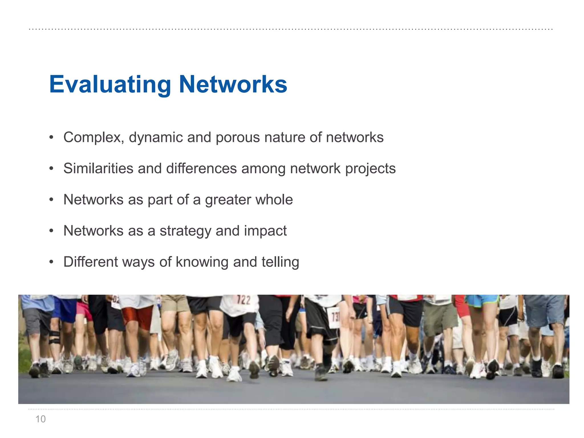 Evaluating Networks

     • Complex, dynamic and porous nature of networks

     • Similarities and differences among network projects

     • Networks as part of a greater whole

     • Networks as a strategy and impact

     • Different ways of knowing and telling




10
 