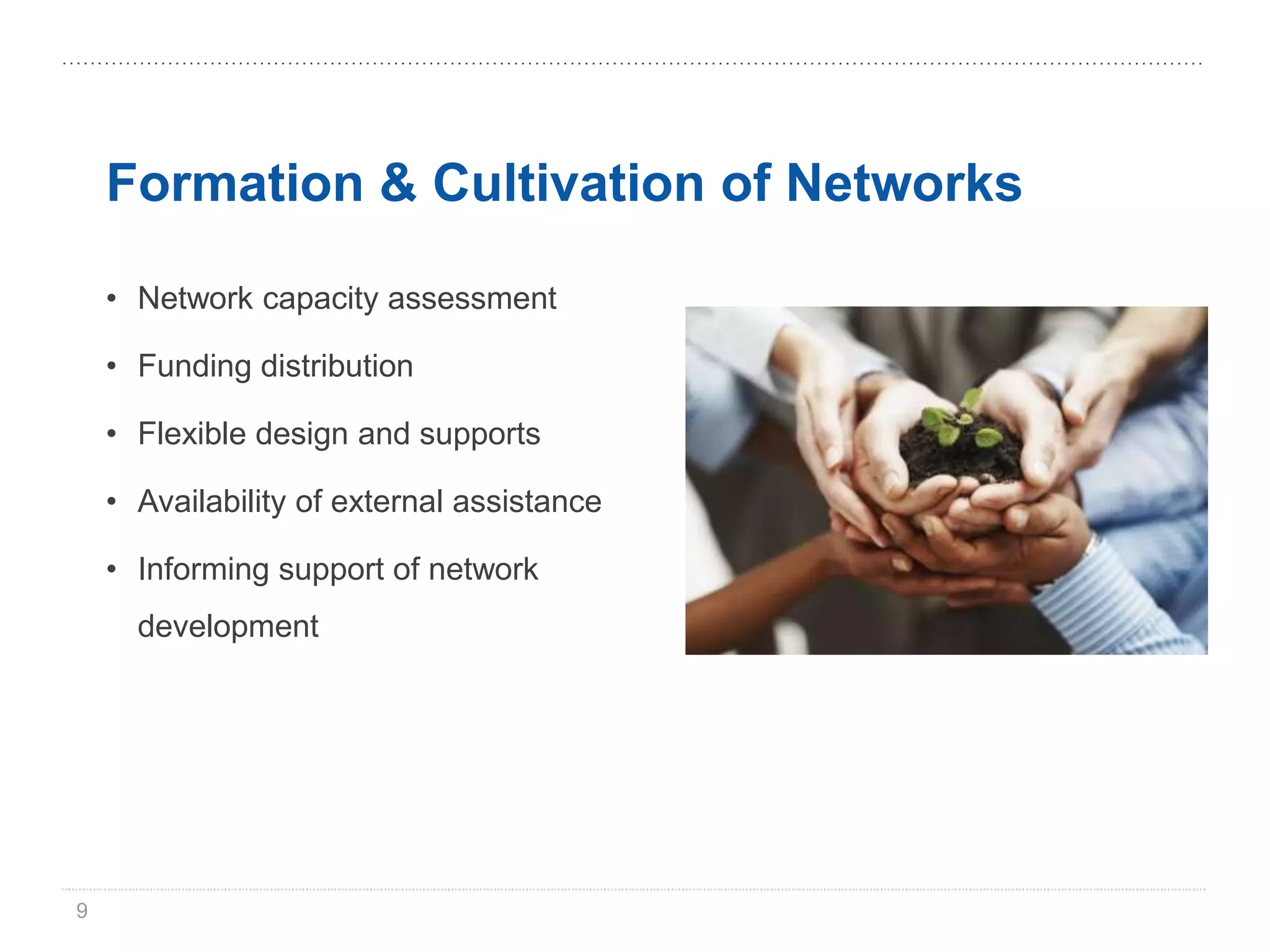 Formation & Cultivation of Networks

    • Network capacity assessment

    • Funding distribution

    • Flexible design and supports

    • Availability of external assistance

    • Informing support of network
      development




9
 