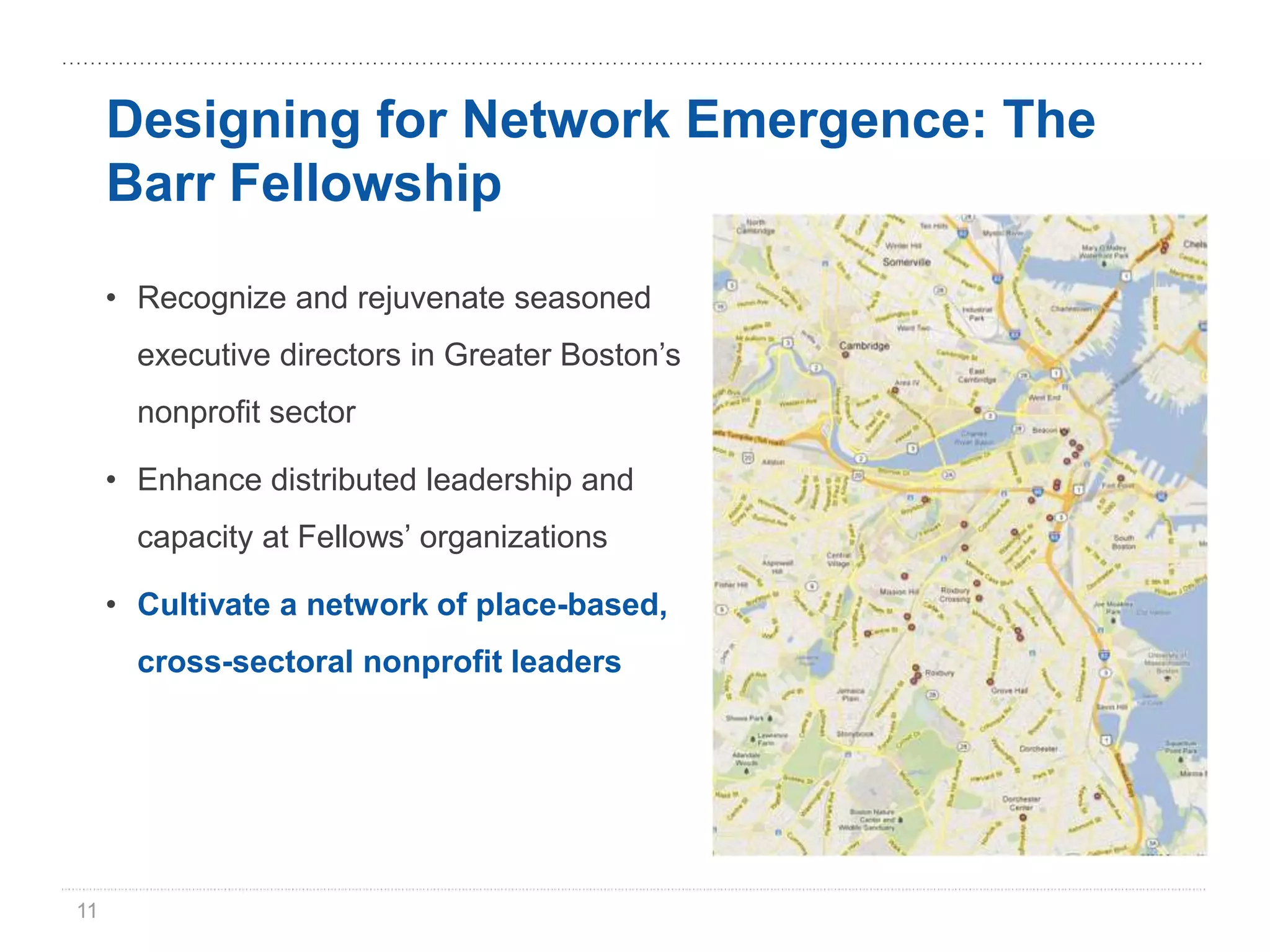 Designing for Network Emergence: The
     Barr Fellowship

     • Recognize and rejuvenate seasoned
       executive directors in Greater Boston’s
       nonprofit sector

     • Enhance distributed leadership and
       capacity at Fellows’ organizations

     • Cultivate a network of place-based,
       cross-sectoral nonprofit leaders




11
 