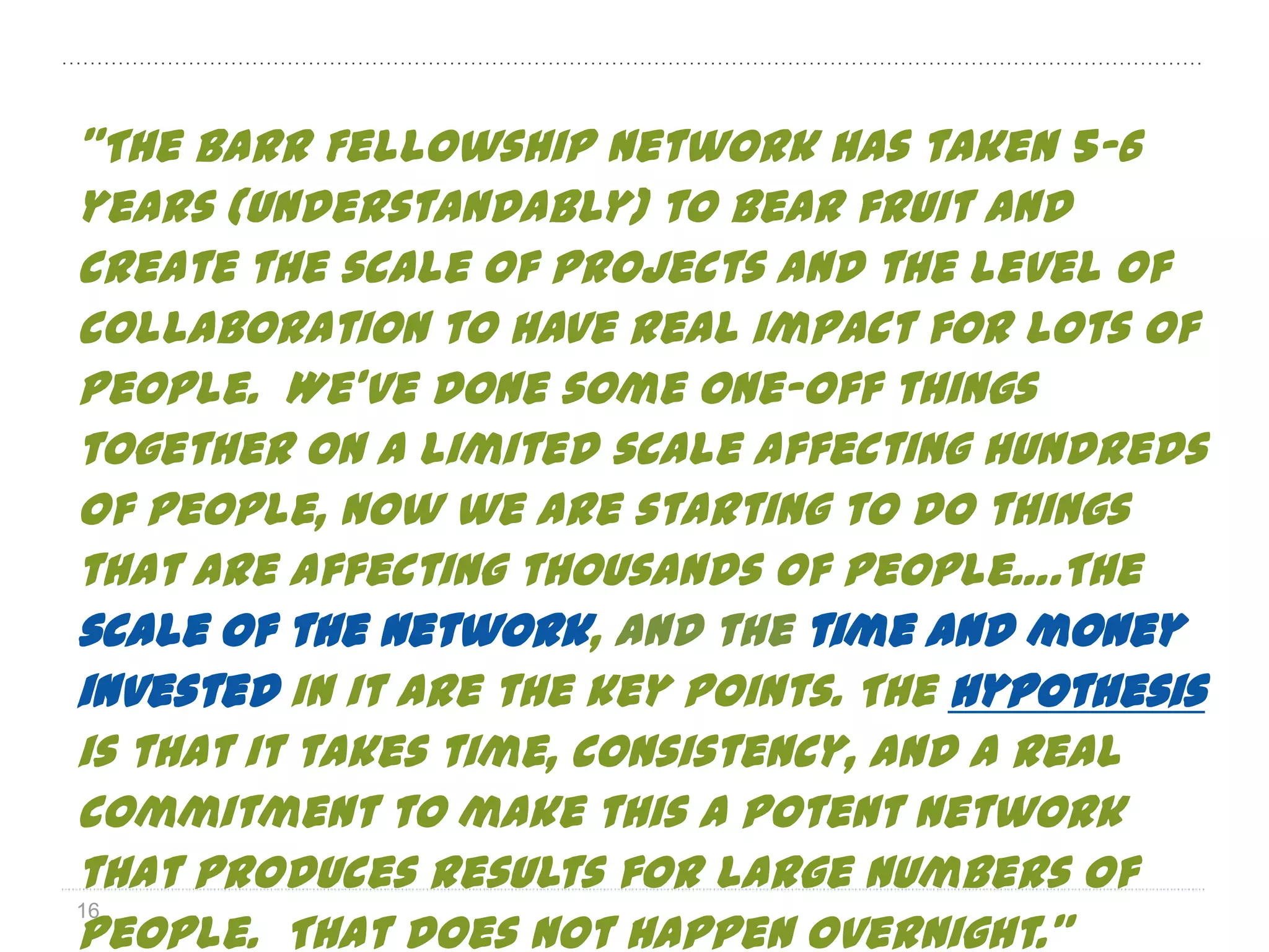 ”The Barr Fellowship Network has taken 5–6
years (understandably) to bear fruit and
create the scale of projects and the level of
collaboration to have real impact for lots of
people. We’ve done some one-off things
together on a limited scale affecting hundreds
of people, now we are starting to do things
that are affecting thousands of people….The
scale of the network, and the time and money
invested in it are the key points. The hypothesis
is that it takes time, consistency, and a real
commitment to make this a potent network
that produces results for large numbers of
people. That does not happen overnight.”
16
 
