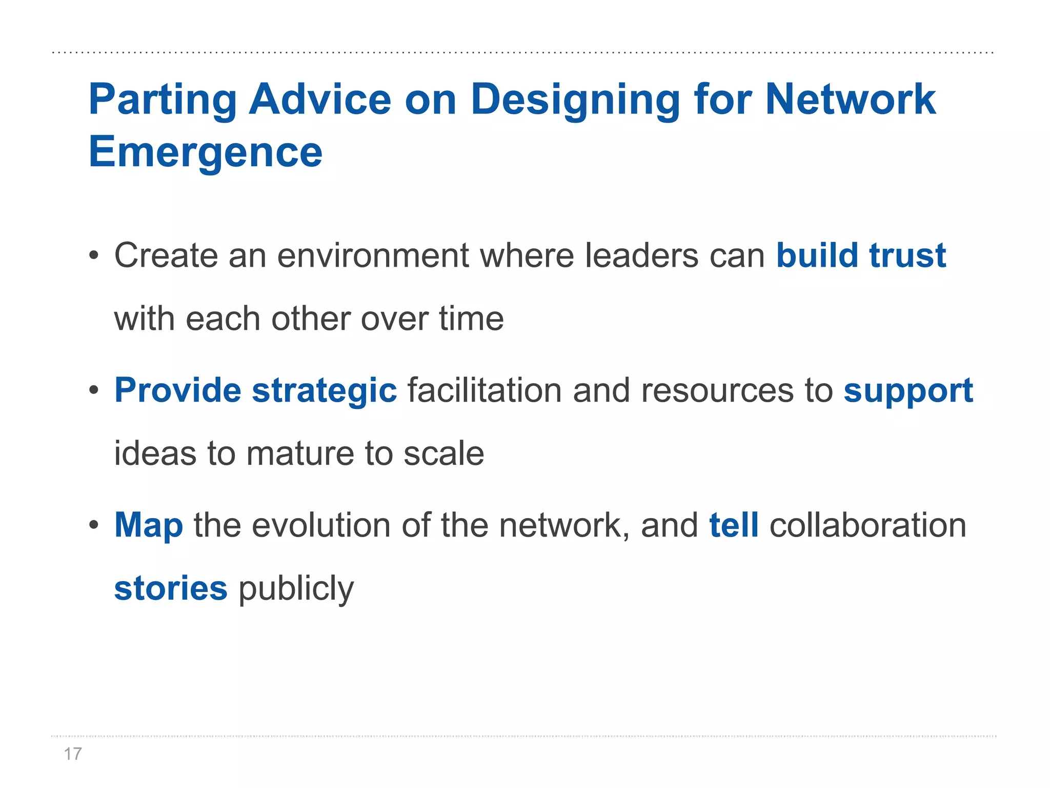 Parting Advice on Designing for Network
     Emergence

     • Create an environment where leaders can build trust
      with each other over time

     • Provide strategic facilitation and resources to support
      ideas to mature to scale

     • Map the evolution of the network, and tell collaboration
      stories publicly



17
 