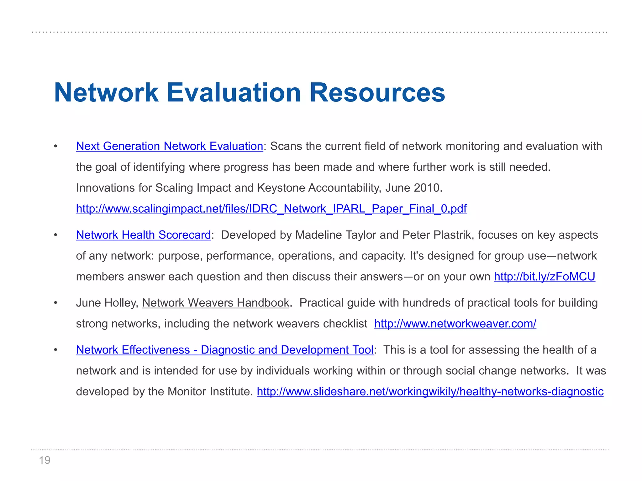 Network Evaluation Resources
     •   Next Generation Network Evaluation: Scans the current field of network monitoring and evaluation with
         the goal of identifying where progress has been made and where further work is still needed.
         Innovations for Scaling Impact and Keystone Accountability, June 2010.
         http://www.scalingimpact.net/files/IDRC_Network_IPARL_Paper_Final_0.pdf

     •   Network Health Scorecard: Developed by Madeline Taylor and Peter Plastrik, focuses on key aspects
         of any network: purpose, performance, operations, and capacity. It's designed for group use—network
         members answer each question and then discuss their answers—or on your own http://bit.ly/zFoMCU

     •   June Holley, Network Weavers Handbook. Practical guide with hundreds of practical tools for building
         strong networks, including the network weavers checklist http://www.networkweaver.com/

     •   Network Effectiveness - Diagnostic and Development Tool: This is a tool for assessing the health of a
         network and is intended for use by individuals working within or through social change networks. It was
         developed by the Monitor Institute. http://www.slideshare.net/workingwikily/healthy-networks-diagnostic




19
 