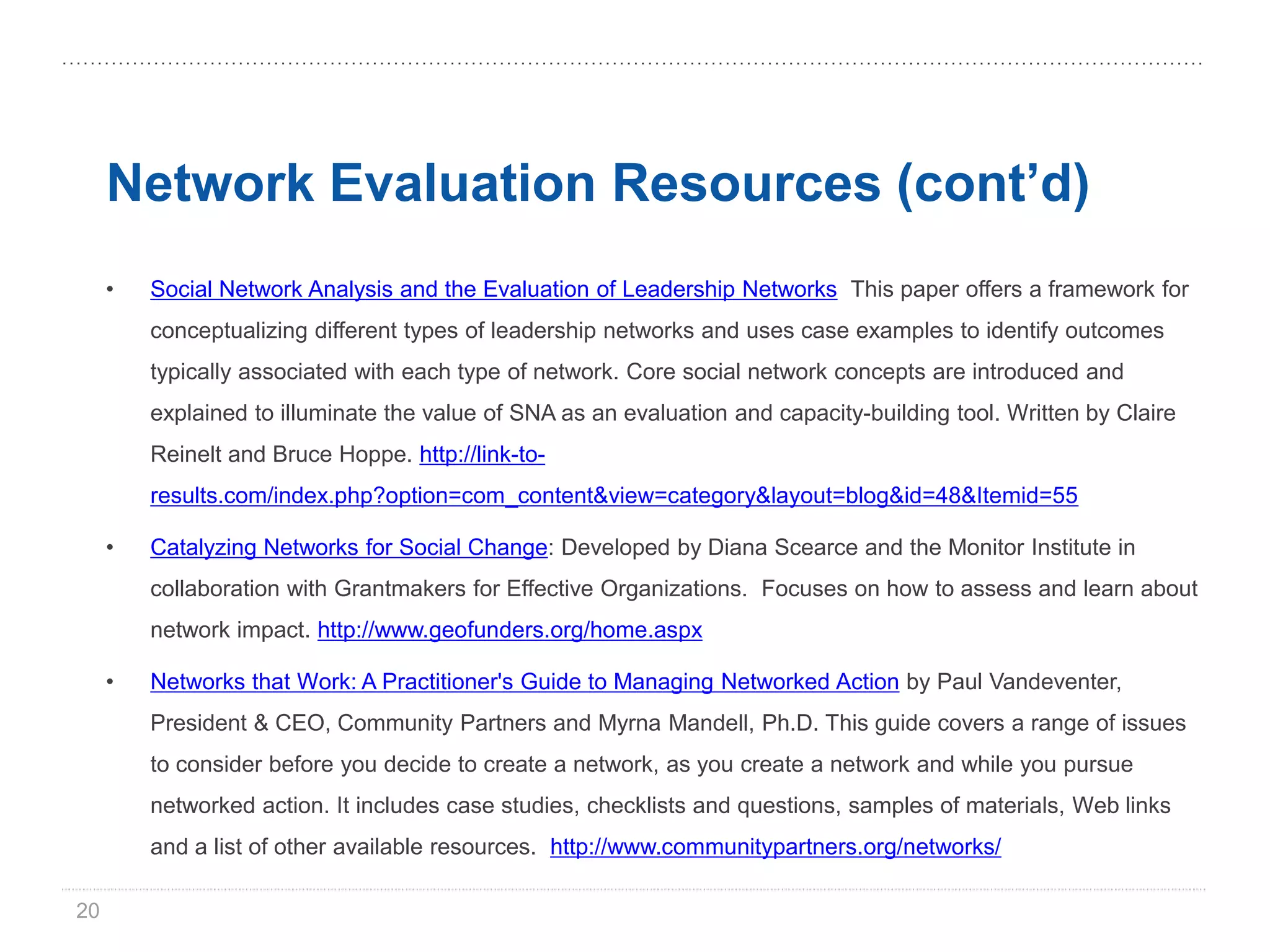 Network Evaluation Resources (cont’d)
     •   Social Network Analysis and the Evaluation of Leadership Networks This paper offers a framework for
         conceptualizing different types of leadership networks and uses case examples to identify outcomes
         typically associated with each type of network. Core social network concepts are introduced and
         explained to illuminate the value of SNA as an evaluation and capacity-building tool. Written by Claire
         Reinelt and Bruce Hoppe. http://link-to-
         results.com/index.php?option=com_content&view=category&layout=blog&id=48&Itemid=55

     •   Catalyzing Networks for Social Change: Developed by Diana Scearce and the Monitor Institute in
         collaboration with Grantmakers for Effective Organizations. Focuses on how to assess and learn about
         network impact. http://www.geofunders.org/home.aspx

     •   Networks that Work: A Practitioner's Guide to Managing Networked Action by Paul Vandeventer,
         President & CEO, Community Partners and Myrna Mandell, Ph.D. This guide covers a range of issues
         to consider before you decide to create a network, as you create a network and while you pursue
         networked action. It includes case studies, checklists and questions, samples of materials, Web links
         and a list of other available resources. http://www.communitypartners.org/networks/

20
 