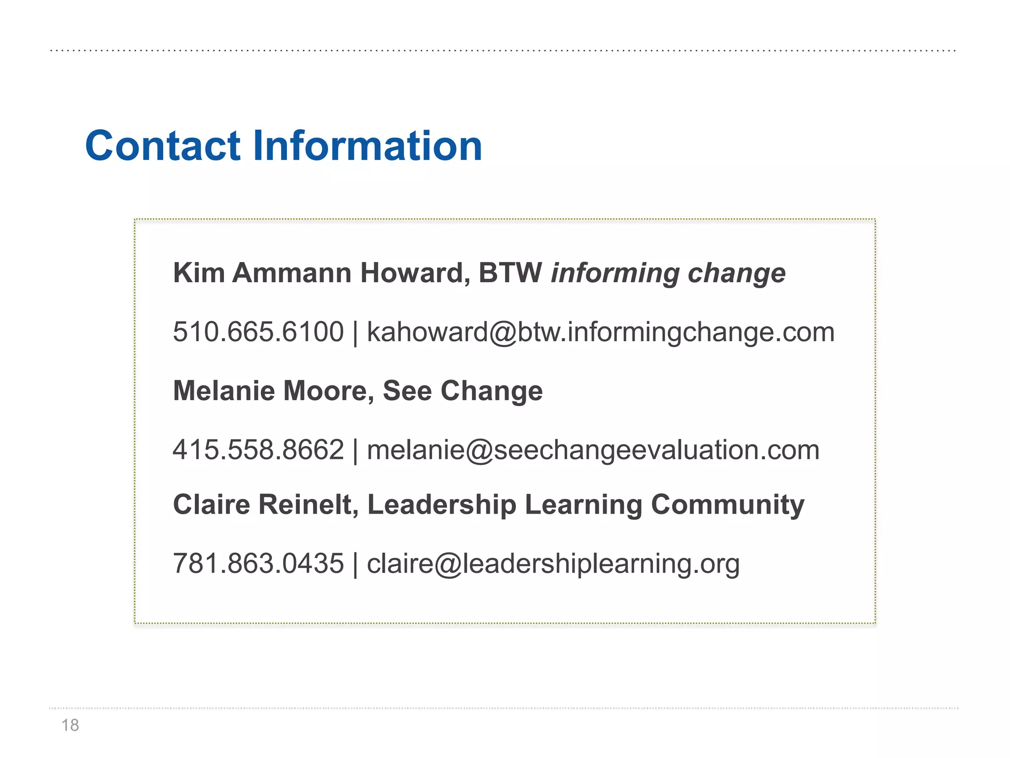 Contact Information

         Kim Ammann Howard, BTW informing change

         510.665.6100 | kahoward@btw.informingchange.com

         Melanie Moore, See Change

         415.558.8662 | melanie@seechangeevaluation.com
         Claire Reinelt, Leadership Learning Community

         781.863.0435 | claire@leadershiplearning.org




18
 