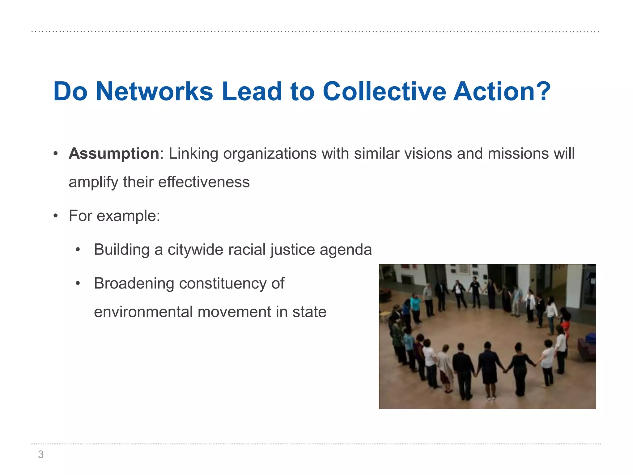 Do Networks Lead to Collective Action?

    • Assumption: Linking organizations with similar visions and missions will
      amplify their effectiveness

    • For example:

       • Building a citywide racial justice agenda

       • Broadening constituency of
         environmental movement in state




3
 