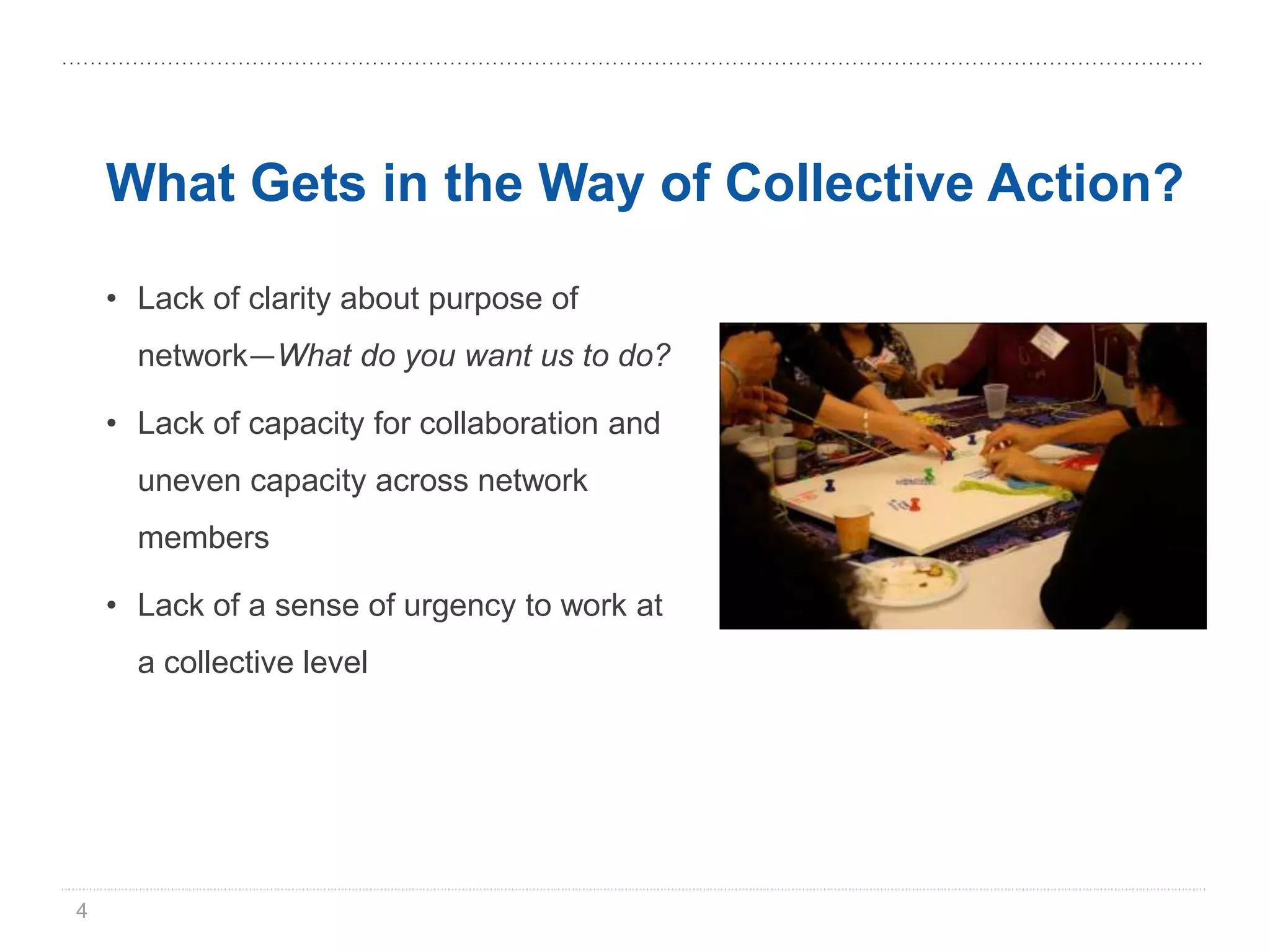 What Gets in the Way of Collective Action?

    • Lack of clarity about purpose of
      network—What do you want us to do?

    • Lack of capacity for collaboration and
      uneven capacity across network
      members

    • Lack of a sense of urgency to work at
      a collective level




4
 