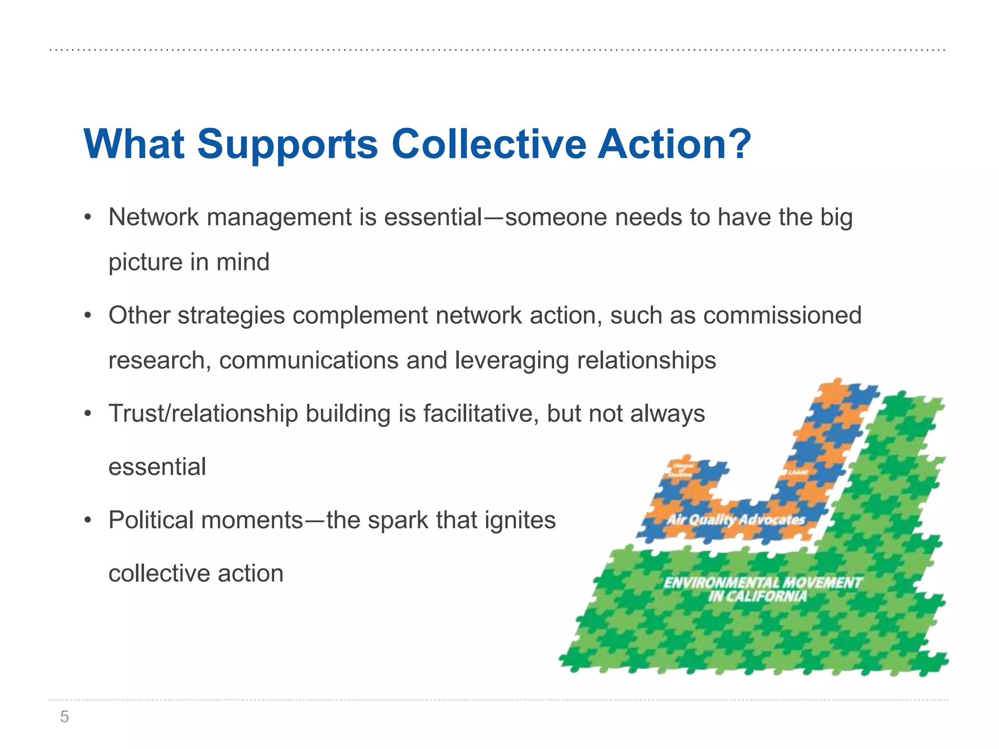 What Supports Collective Action?
    • Network management is essential—someone needs to have the big
      picture in mind

    • Other strategies complement network action, such as commissioned
      research, communications and leveraging relationships

    • Trust/relationship building is facilitative, but not always

      essential

    • Political moments—the spark that ignites

      collective action




5
 