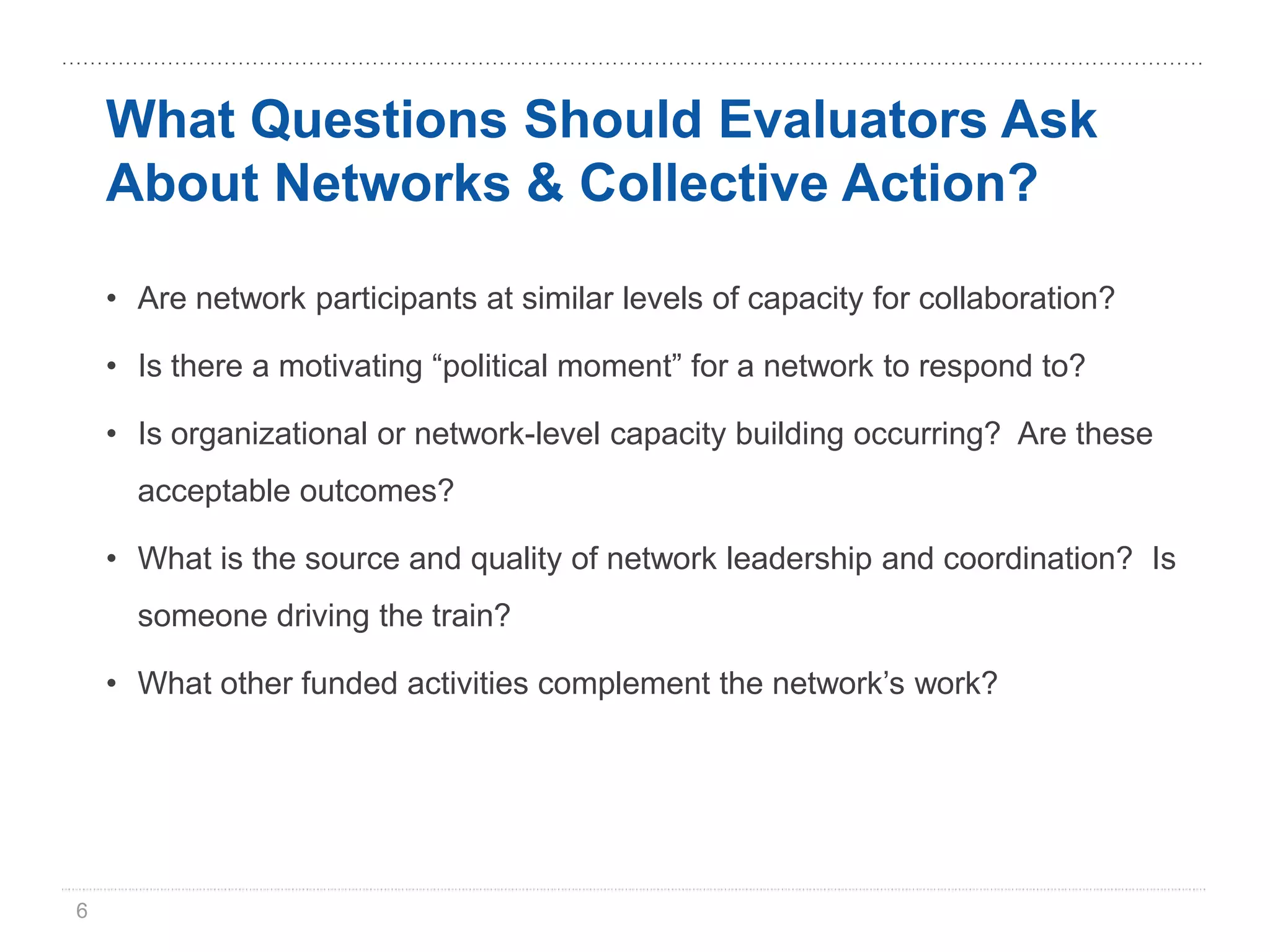 What Questions Should Evaluators Ask
    About Networks & Collective Action?

    • Are network participants at similar levels of capacity for collaboration?

    • Is there a motivating “political moment” for a network to respond to?

    • Is organizational or network-level capacity building occurring? Are these
      acceptable outcomes?

    • What is the source and quality of network leadership and coordination? Is
      someone driving the train?

    • What other funded activities complement the network’s work?




6
 