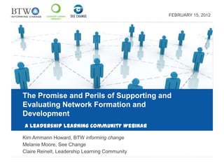FEBRUARY 15, 2012




The Promise and Perils of Supporting and
Evaluating Network Formation and
Development
A Leadership Learning Community Webinar

Kim Ammann Howard, BTW informing change
Melanie Moore, See Change
Claire Reinelt, Leadership Learning Community
 