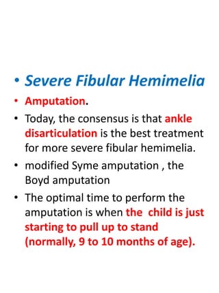 • Severe Fibular Hemimelia
• Amputation.
• Today, the consensus is that ankle
disarticulation is the best treatment
for more severe fibular hemimelia.
• modified Syme amputation , the
Boyd amputation
• The optimal time to perform the
amputation is when the child is just
starting to pull up to stand
(normally, 9 to 10 months of age).
 