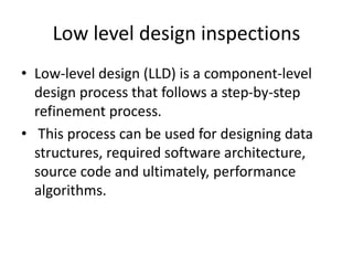 Low level design inspections
• Low-level design (LLD) is a component-level
design process that follows a step-by-step
refinement process.
• This process can be used for designing data
structures, required software architecture,
source code and ultimately, performance
algorithms.
 