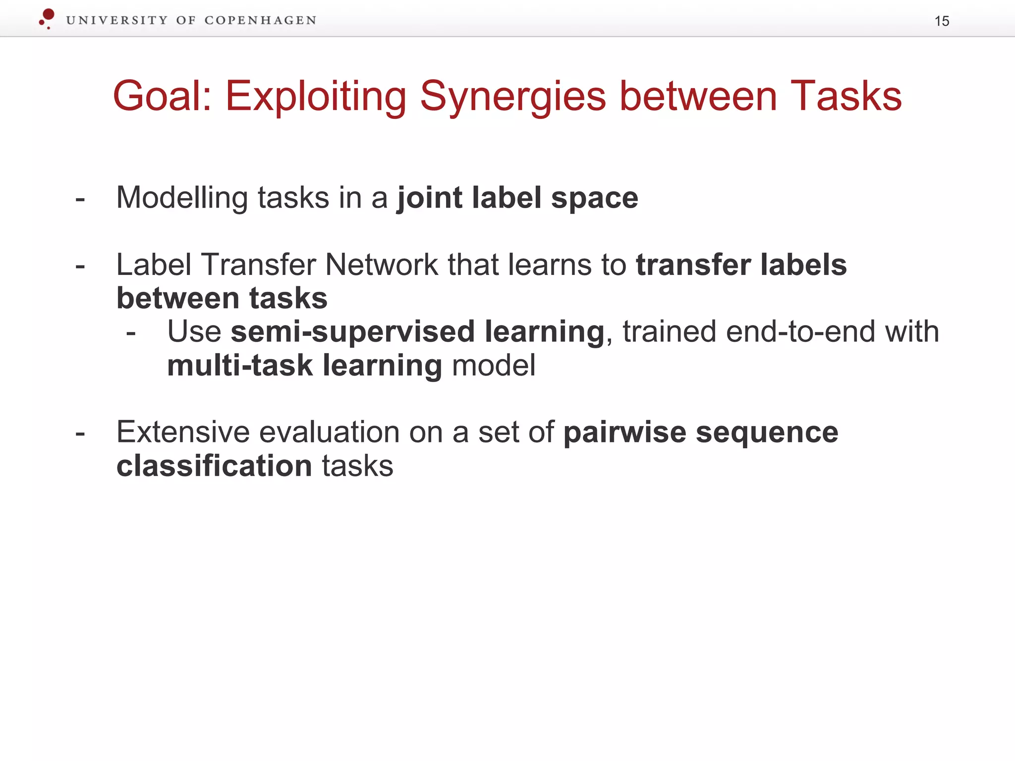 Goal: Exploiting Synergies between Tasks
15
- Modelling tasks in a joint label space
- Label Transfer Network that learns to transfer labels
between tasks
- Use semi-supervised learning, trained end-to-end with
multi-task learning model
- Extensive evaluation on a set of pairwise sequence
classification tasks
 
