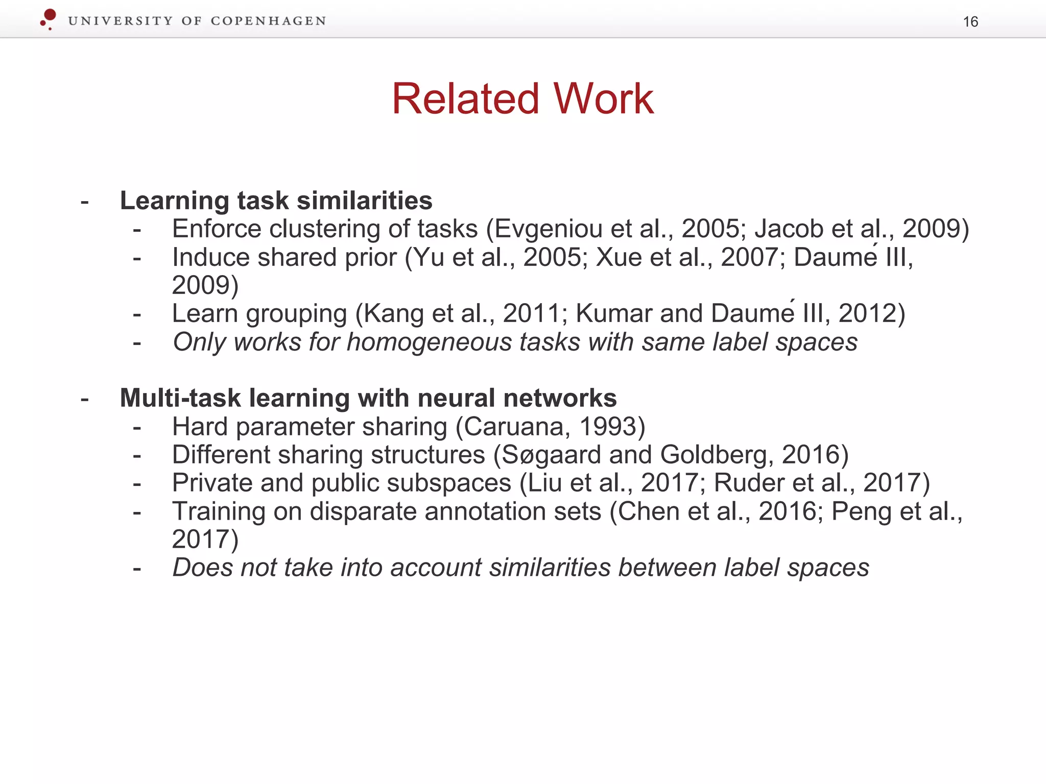Related Work
16
- Learning task similarities
- Enforce clustering of tasks (Evgeniou et al., 2005; Jacob et al., 2009)
- Induce shared prior (Yu et al., 2005; Xue et al., 2007; Daumé III,
2009)
- Learn grouping (Kang et al., 2011; Kumar and Daumé III, 2012)
- Only works for homogeneous tasks with same label spaces
- Multi-task learning with neural networks
- Hard parameter sharing (Caruana, 1993)
- Different sharing structures (Søgaard and Goldberg, 2016)
- Private and public subspaces (Liu et al., 2017; Ruder et al., 2017)
- Training on disparate annotation sets (Chen et al., 2016; Peng et al.,
2017)
- Does not take into account similarities between label spaces
 