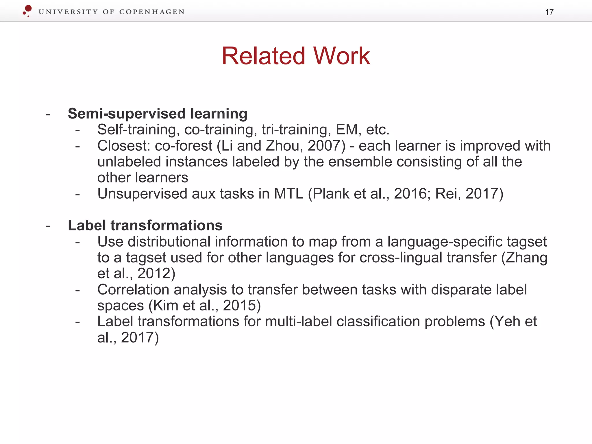 Related Work
17
- Semi-supervised learning
- Self-training, co-training, tri-training, EM, etc.
- Closest: co-forest (Li and Zhou, 2007) - each learner is improved with
unlabeled instances labeled by the ensemble consisting of all the
other learners
- Unsupervised aux tasks in MTL (Plank et al., 2016; Rei, 2017)
- Label transformations
- Use distributional information to map from a language-specific tagset
to a tagset used for other languages for cross-lingual transfer (Zhang
et al., 2012)
- Correlation analysis to transfer between tasks with disparate label
spaces (Kim et al., 2015)
- Label transformations for multi-label classification problems (Yeh et
al., 2017)
 