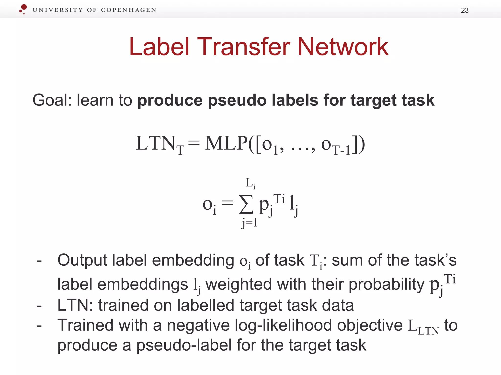 Label Transfer Network
Goal: learn to produce pseudo labels for target task
LTNT = MLP([o1, …, oT-1])
Li
oi = ∑ pj
Ti lj
j=1
- Output label embedding oi of task Ti: sum of the task’s
label embeddings lj weighted with their probability pj
Ti
- LTN: trained on labelled target task data
- Trained with a negative log-likelihood objective LLTN to
produce a pseudo-label for the target task
23
 