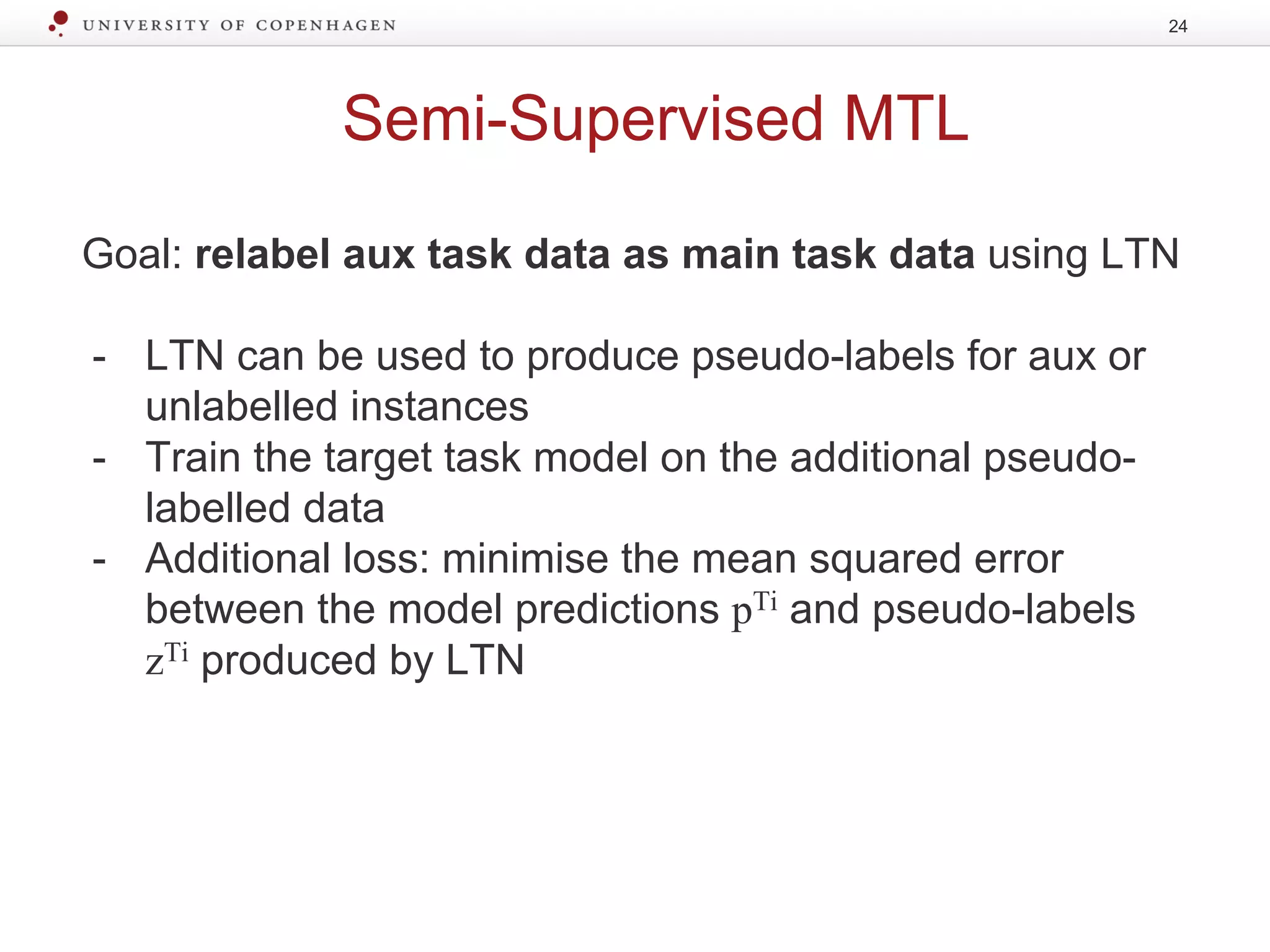 Semi-Supervised MTL
Goal: relabel aux task data as main task data using LTN
- LTN can be used to produce pseudo-labels for aux or
unlabelled instances
- Train the target task model on the additional pseudo-
labelled data
- Additional loss: minimise the mean squared error
between the model predictions pTi and pseudo-labels
zTi produced by LTN
24
 