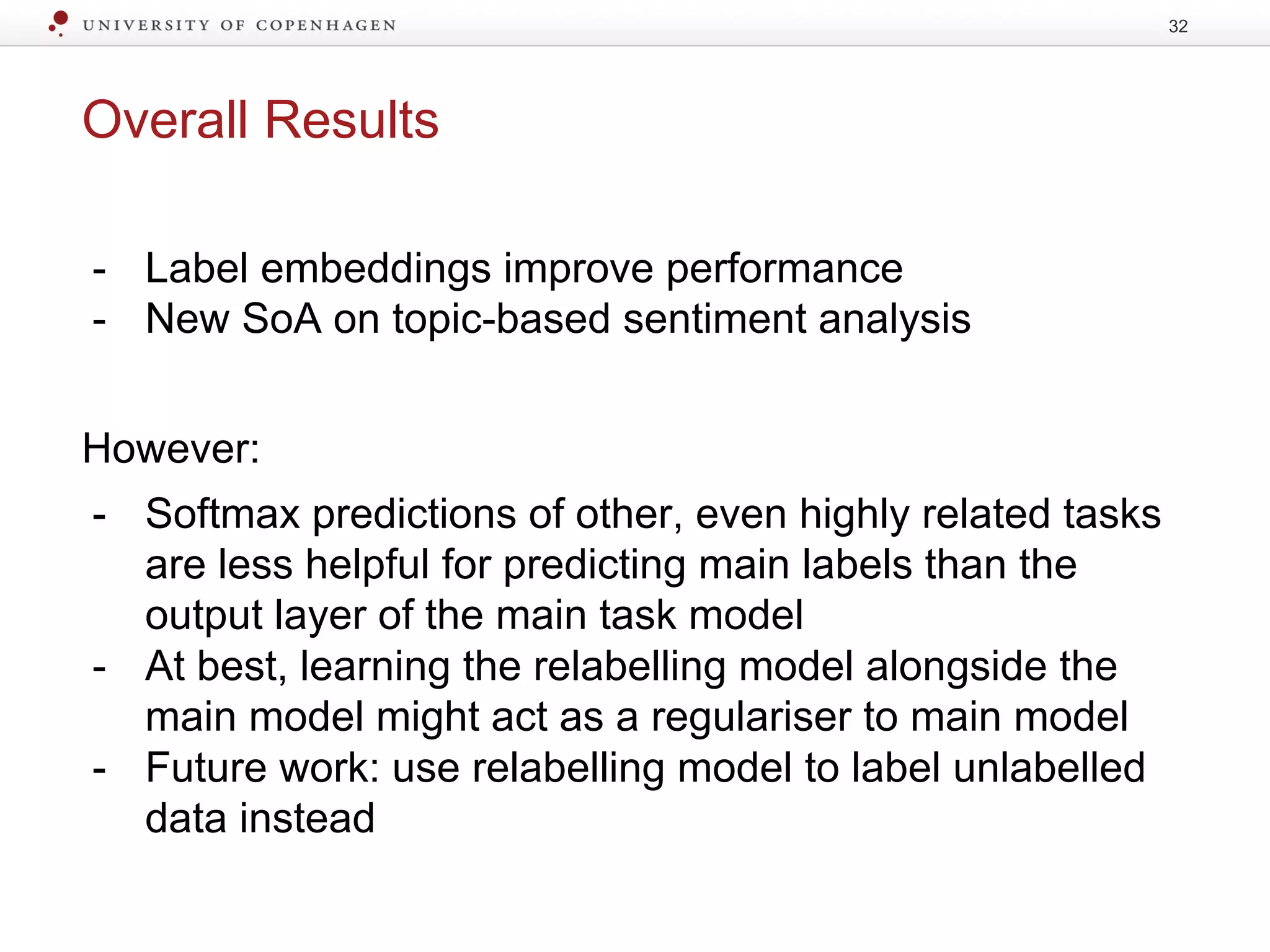 Overall Results
- Label embeddings improve performance
- New SoA on topic-based sentiment analysis
However:
- Softmax predictions of other, even highly related tasks
are less helpful for predicting main labels than the
output layer of the main task model
- At best, learning the relabelling model alongside the
main model might act as a regulariser to main model
- Future work: use relabelling model to label unlabelled
data instead
32
 