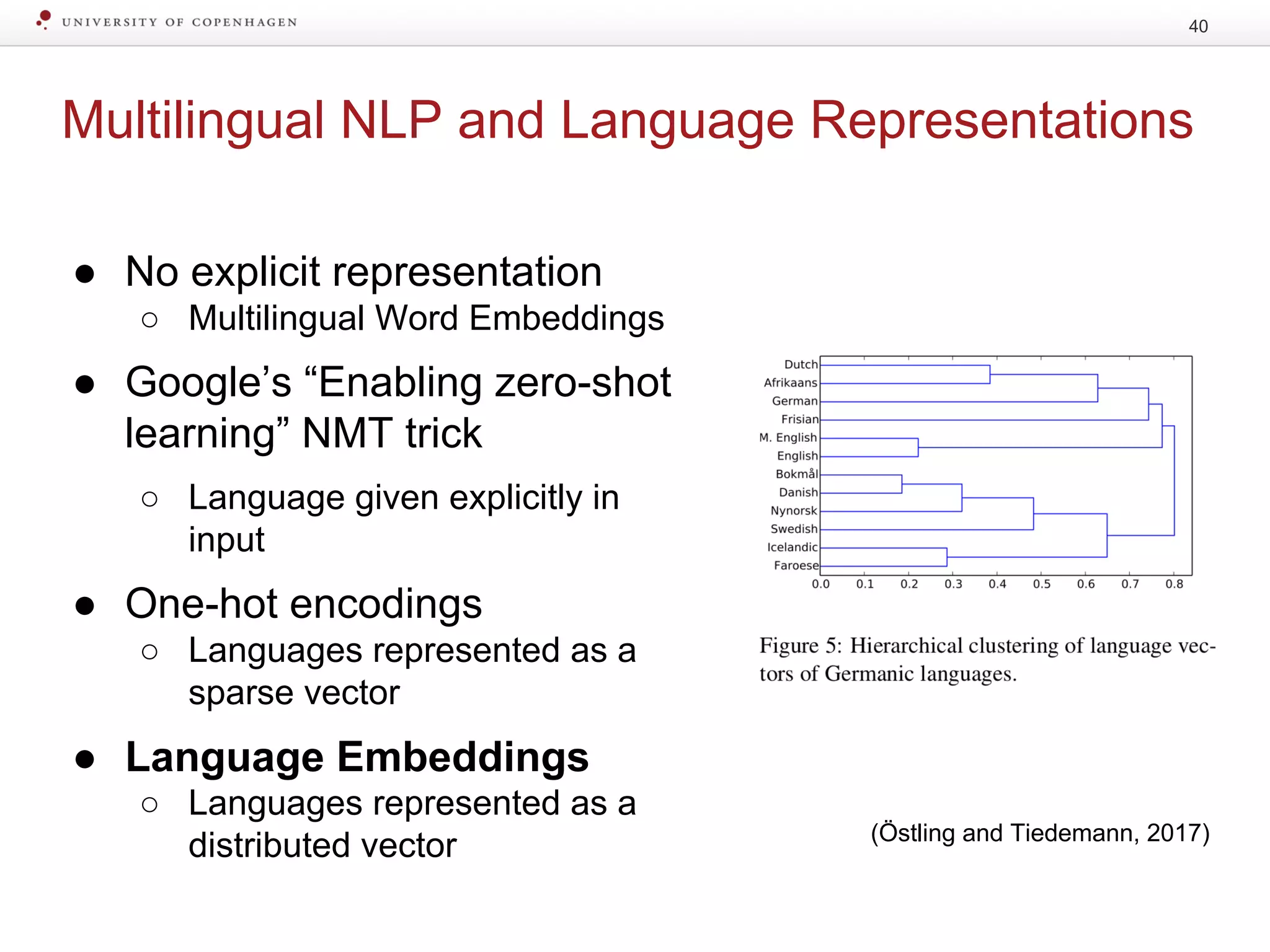 Multilingual NLP and Language Representations
● No explicit representation
○ Multilingual Word Embeddings
● Google’s “Enabling zero-shot
learning” NMT trick
○ Language given explicitly in
input
● One-hot encodings
○ Languages represented as a
sparse vector
● Language Embeddings
○ Languages represented as a
distributed vector
40
(Östling and Tiedemann, 2017)
 