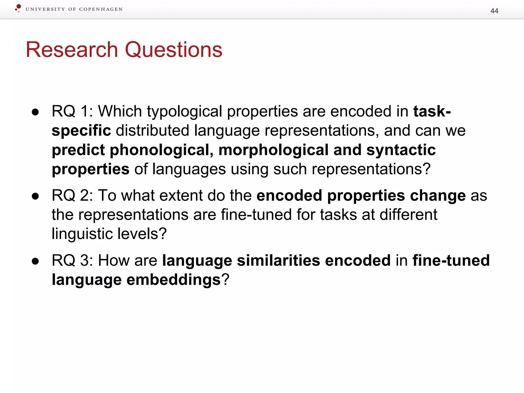 Research Questions
● RQ 1: Which typological properties are encoded in task-
specific distributed language representations, and can we
predict phonological, morphological and syntactic
properties of languages using such representations?
● RQ 2: To what extent do the encoded properties change as
the representations are fine-tuned for tasks at different
linguistic levels?
● RQ 3: How are language similarities encoded in fine-tuned
language embeddings?
44
 