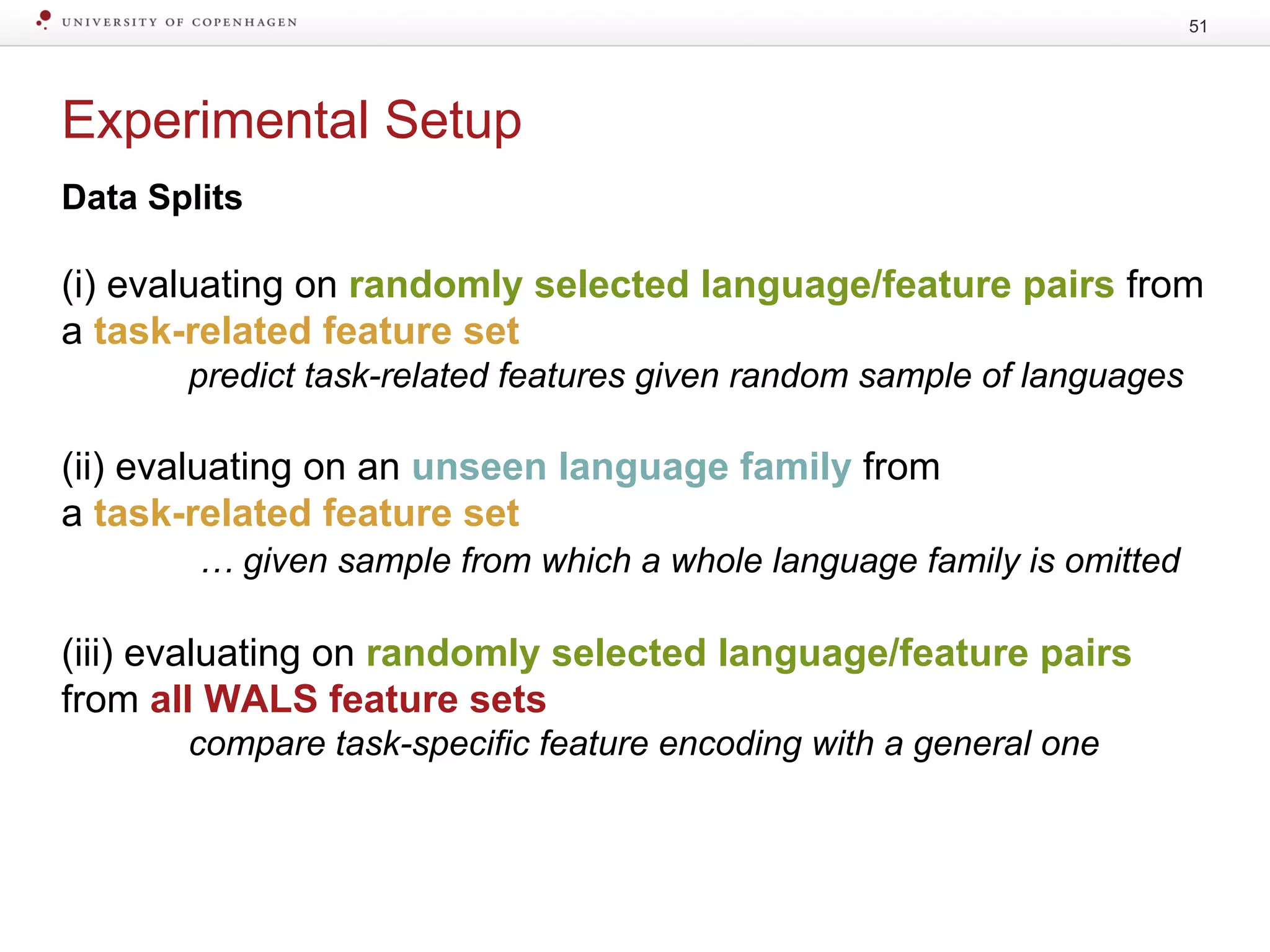 Experimental Setup
51
Data Splits
(i) evaluating on randomly selected language/feature pairs from
a task-related feature set
predict task-related features given random sample of languages
(ii) evaluating on an unseen language family from
a task-related feature set
… given sample from which a whole language family is omitted
(iii) evaluating on randomly selected language/feature pairs
from all WALS feature sets
compare task-specific feature encoding with a general one
 