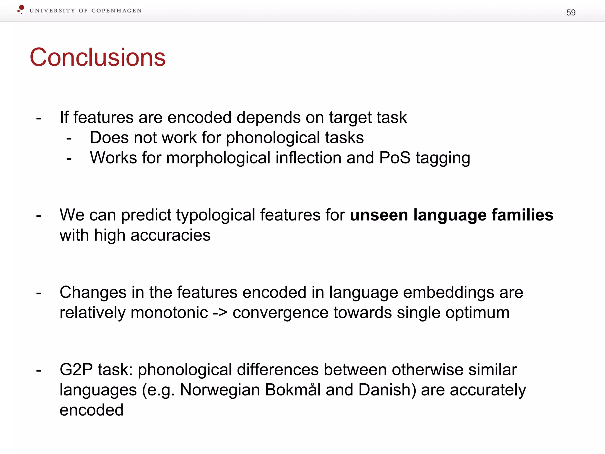 Conclusions
59
- If features are encoded depends on target task
- Does not work for phonological tasks
- Works for morphological inflection and PoS tagging
- We can predict typological features for unseen language families
with high accuracies
- Changes in the features encoded in language embeddings are
relatively monotonic -> convergence towards single optimum
- G2P task: phonological differences between otherwise similar
languages (e.g. Norwegian Bokmål and Danish) are accurately
encoded
 