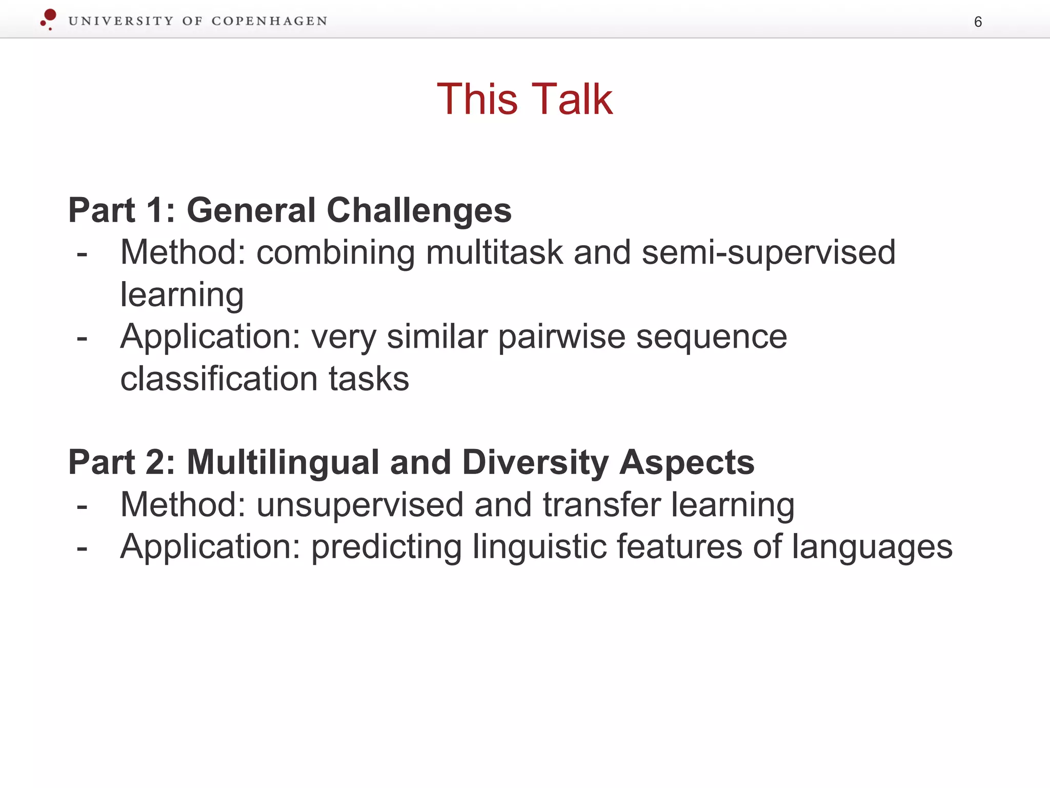This Talk
6
Part 1: General Challenges
- Method: combining multitask and semi-supervised
learning
- Application: very similar pairwise sequence
classification tasks
Part 2: Multilingual and Diversity Aspects
- Method: unsupervised and transfer learning
- Application: predicting linguistic features of languages
 